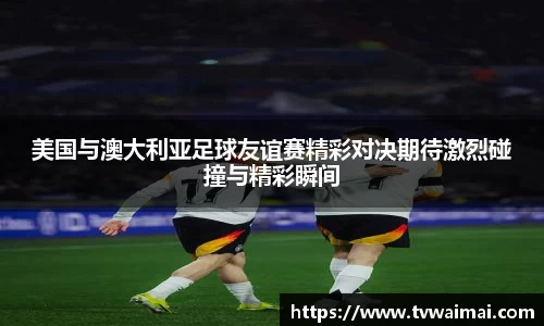 美国与澳大利亚足球友谊赛精彩对决期待激烈碰撞与精彩瞬间
